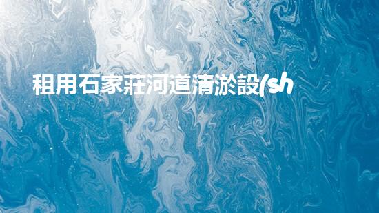 租用石家莊河道清淤設(shè)備，輕松解決河道難題！